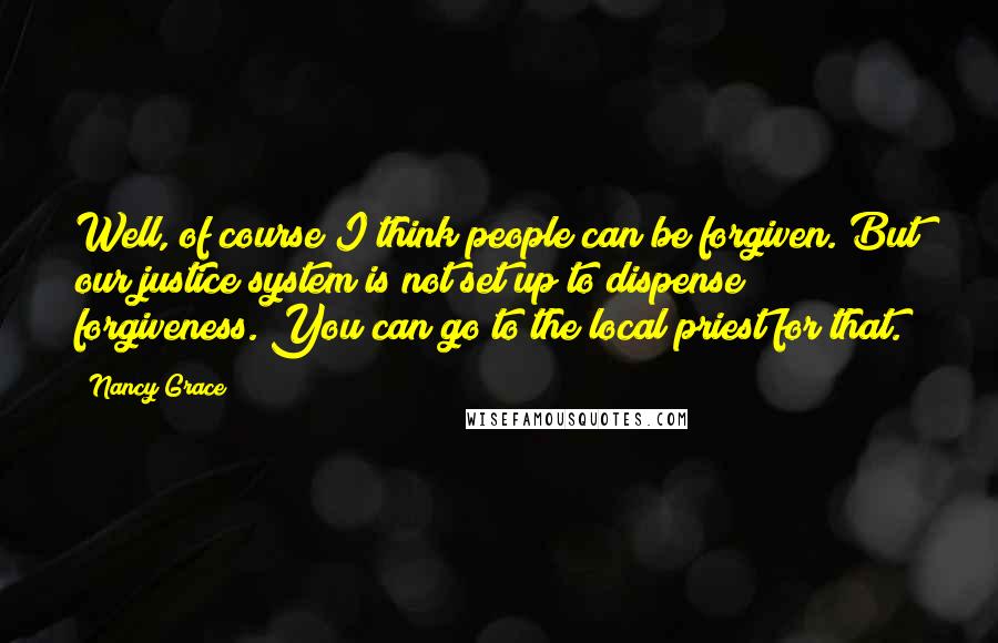 Nancy Grace Quotes: Well, of course I think people can be forgiven. But our justice system is not set up to dispense forgiveness. You can go to the local priest for that.