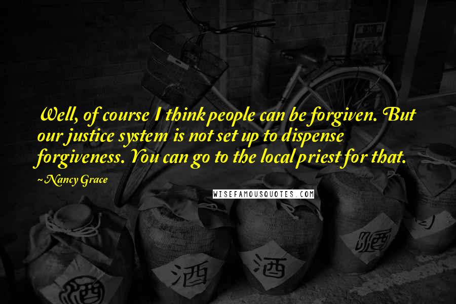 Nancy Grace Quotes: Well, of course I think people can be forgiven. But our justice system is not set up to dispense forgiveness. You can go to the local priest for that.