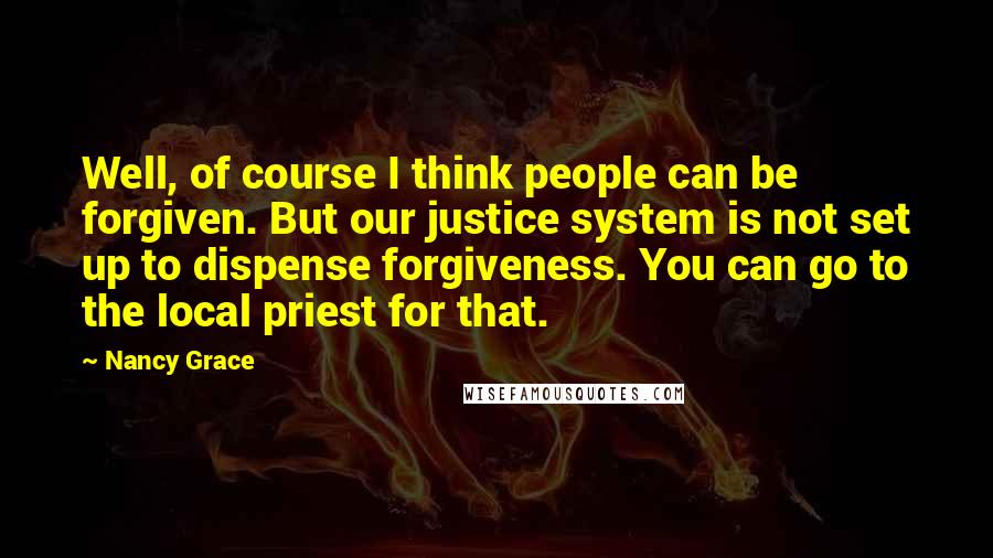 Nancy Grace Quotes: Well, of course I think people can be forgiven. But our justice system is not set up to dispense forgiveness. You can go to the local priest for that.