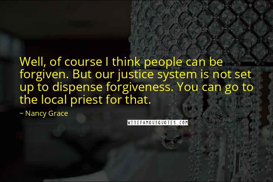 Nancy Grace Quotes: Well, of course I think people can be forgiven. But our justice system is not set up to dispense forgiveness. You can go to the local priest for that.