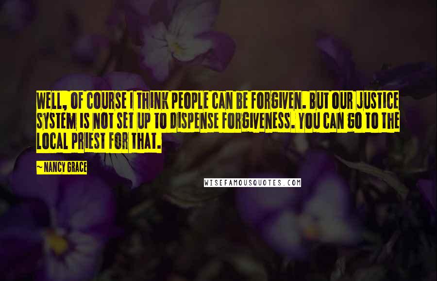 Nancy Grace Quotes: Well, of course I think people can be forgiven. But our justice system is not set up to dispense forgiveness. You can go to the local priest for that.