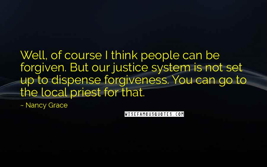 Nancy Grace Quotes: Well, of course I think people can be forgiven. But our justice system is not set up to dispense forgiveness. You can go to the local priest for that.