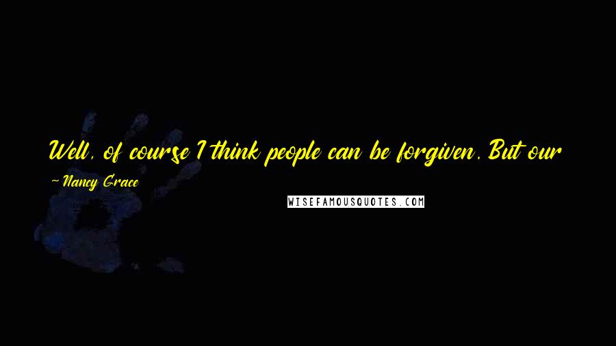 Nancy Grace Quotes: Well, of course I think people can be forgiven. But our justice system is not set up to dispense forgiveness. You can go to the local priest for that.