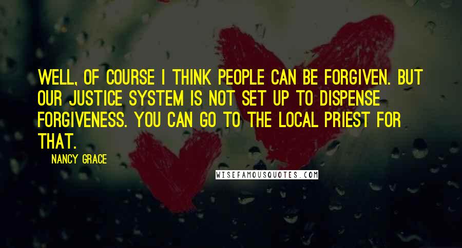 Nancy Grace Quotes: Well, of course I think people can be forgiven. But our justice system is not set up to dispense forgiveness. You can go to the local priest for that.