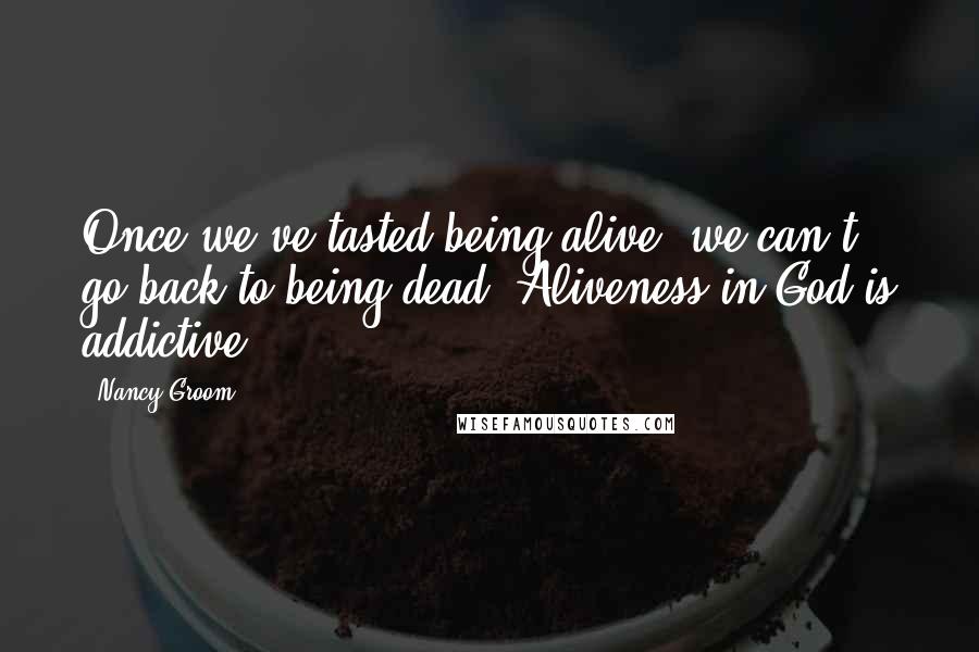 Nancy Groom Quotes: Once we've tasted being alive, we can't go back to being dead. Aliveness in God is addictive.