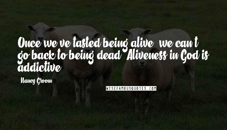 Nancy Groom Quotes: Once we've tasted being alive, we can't go back to being dead. Aliveness in God is addictive.