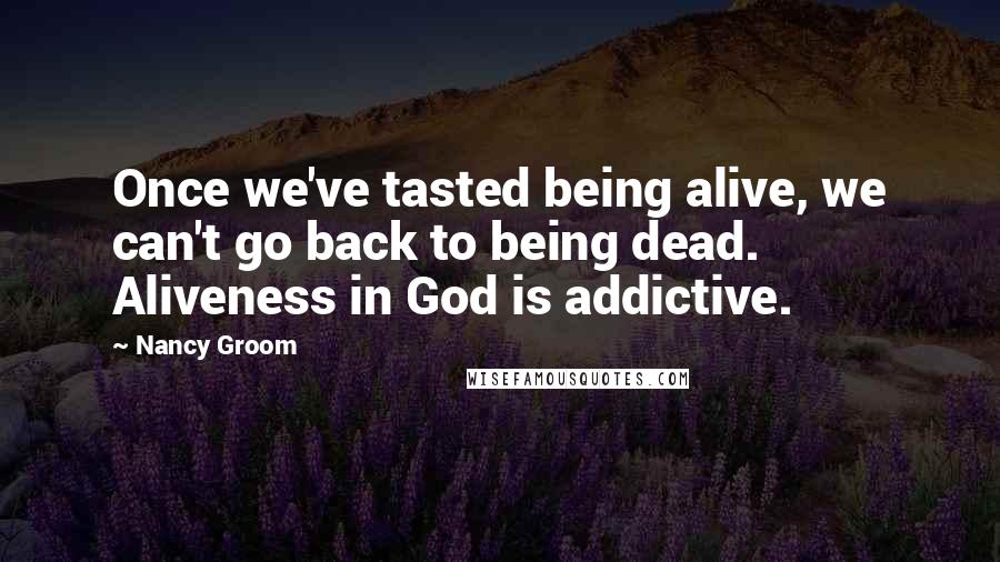 Nancy Groom Quotes: Once we've tasted being alive, we can't go back to being dead. Aliveness in God is addictive.