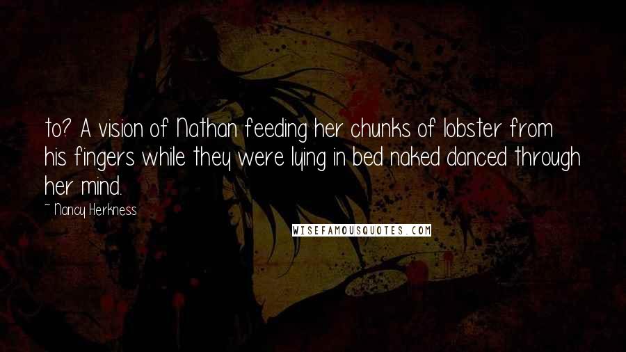 Nancy Herkness Quotes: to? A vision of Nathan feeding her chunks of lobster from his fingers while they were lying in bed naked danced through her mind.
