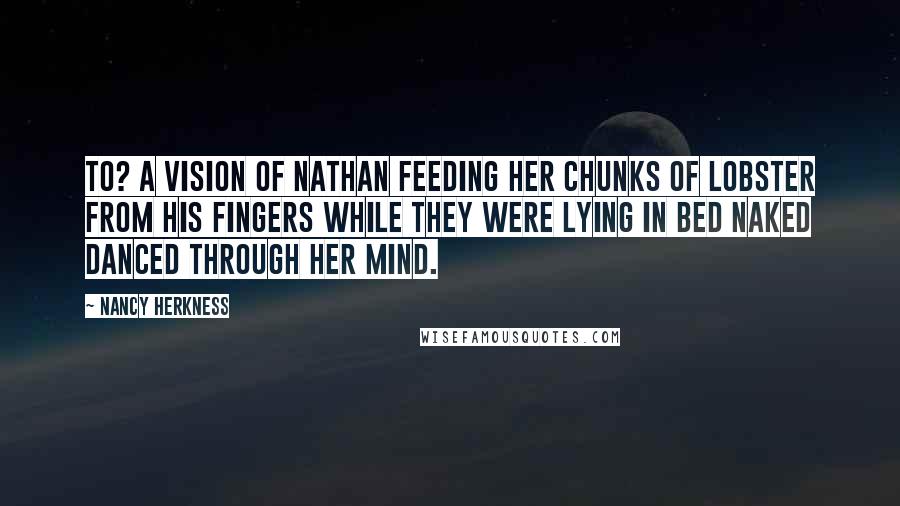 Nancy Herkness Quotes: to? A vision of Nathan feeding her chunks of lobster from his fingers while they were lying in bed naked danced through her mind.
