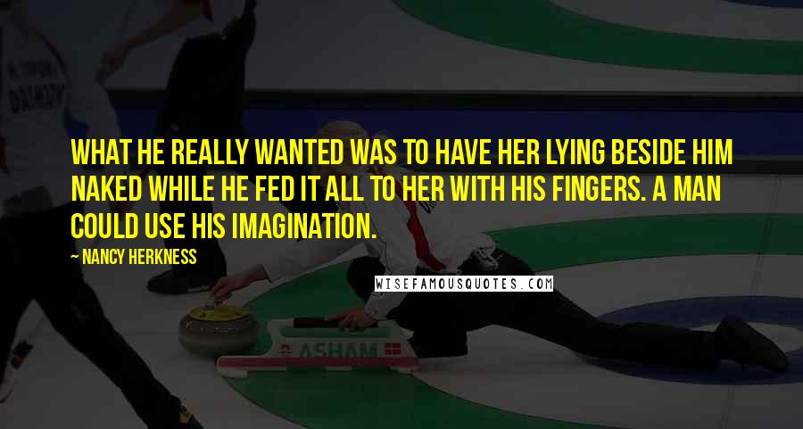 Nancy Herkness Quotes: What he really wanted was to have her lying beside him naked while he fed it all to her with his fingers. A man could use his imagination.