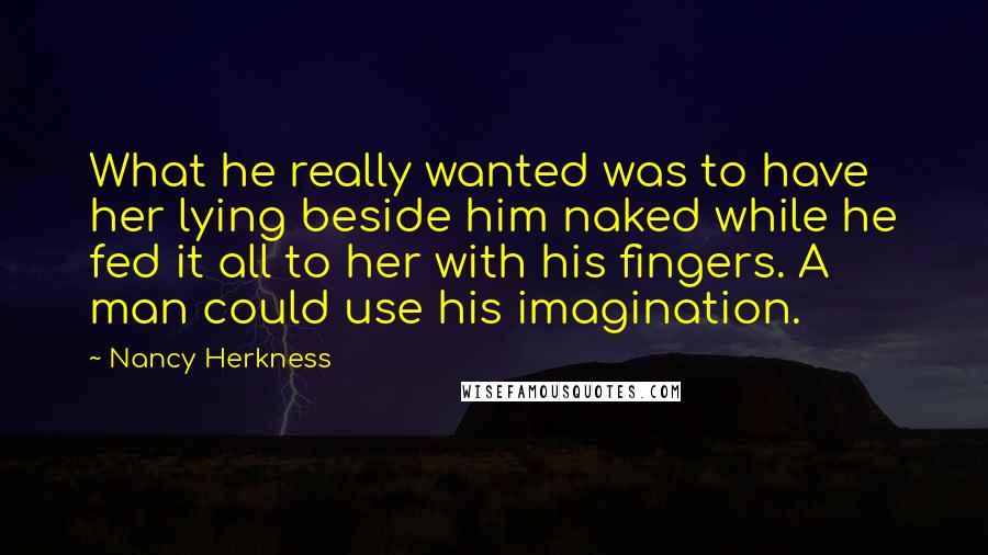 Nancy Herkness Quotes: What he really wanted was to have her lying beside him naked while he fed it all to her with his fingers. A man could use his imagination.