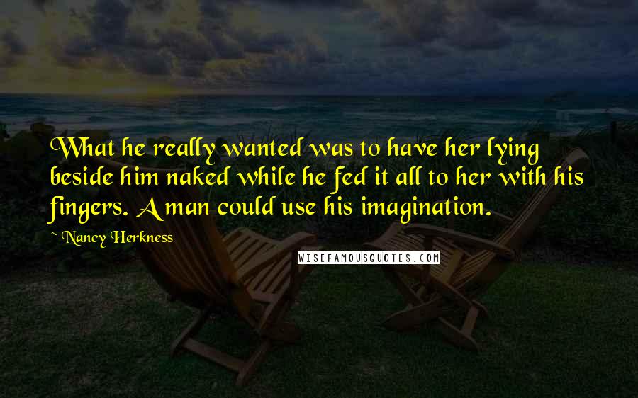 Nancy Herkness Quotes: What he really wanted was to have her lying beside him naked while he fed it all to her with his fingers. A man could use his imagination.