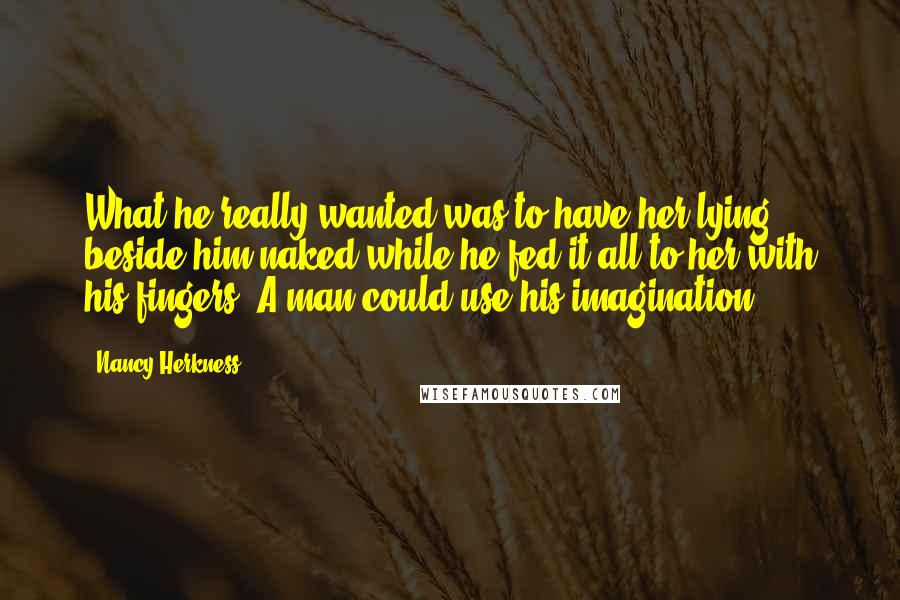 Nancy Herkness Quotes: What he really wanted was to have her lying beside him naked while he fed it all to her with his fingers. A man could use his imagination.