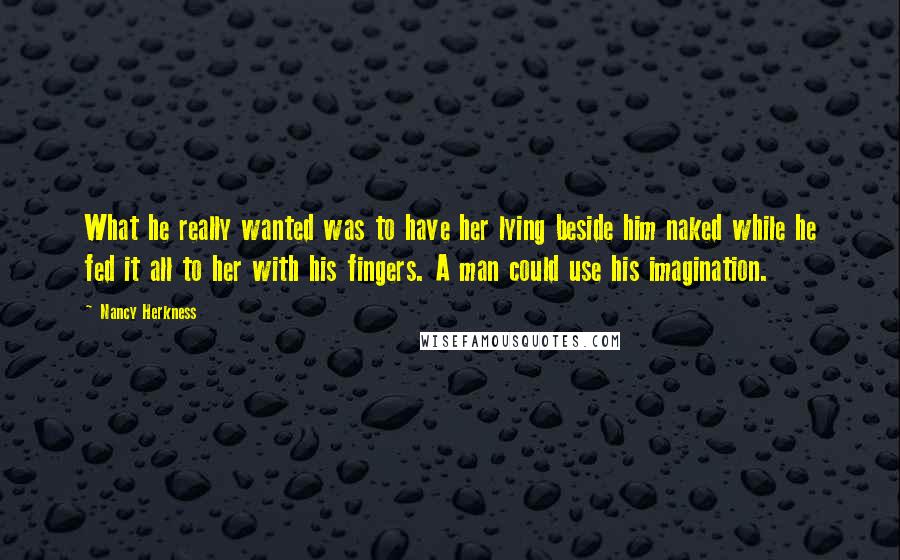 Nancy Herkness Quotes: What he really wanted was to have her lying beside him naked while he fed it all to her with his fingers. A man could use his imagination.