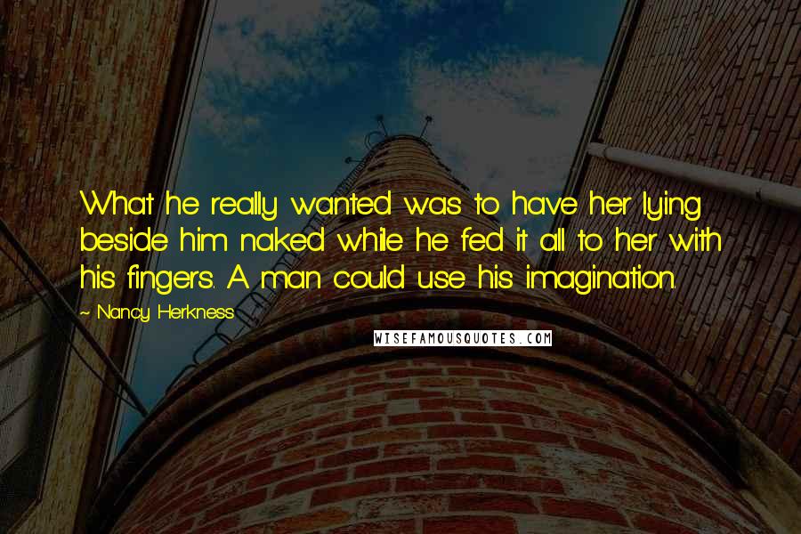 Nancy Herkness Quotes: What he really wanted was to have her lying beside him naked while he fed it all to her with his fingers. A man could use his imagination.