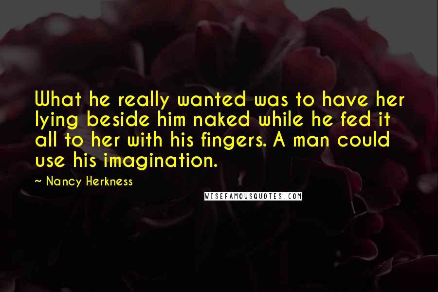 Nancy Herkness Quotes: What he really wanted was to have her lying beside him naked while he fed it all to her with his fingers. A man could use his imagination.