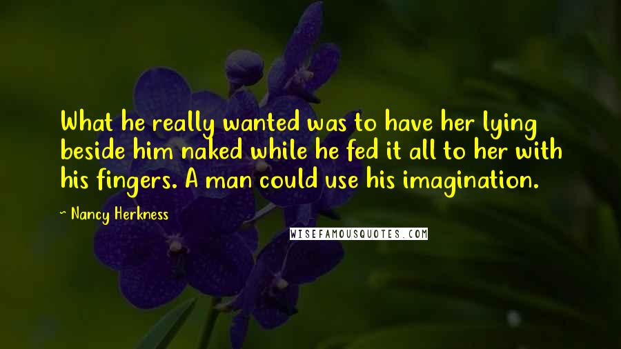 Nancy Herkness Quotes: What he really wanted was to have her lying beside him naked while he fed it all to her with his fingers. A man could use his imagination.