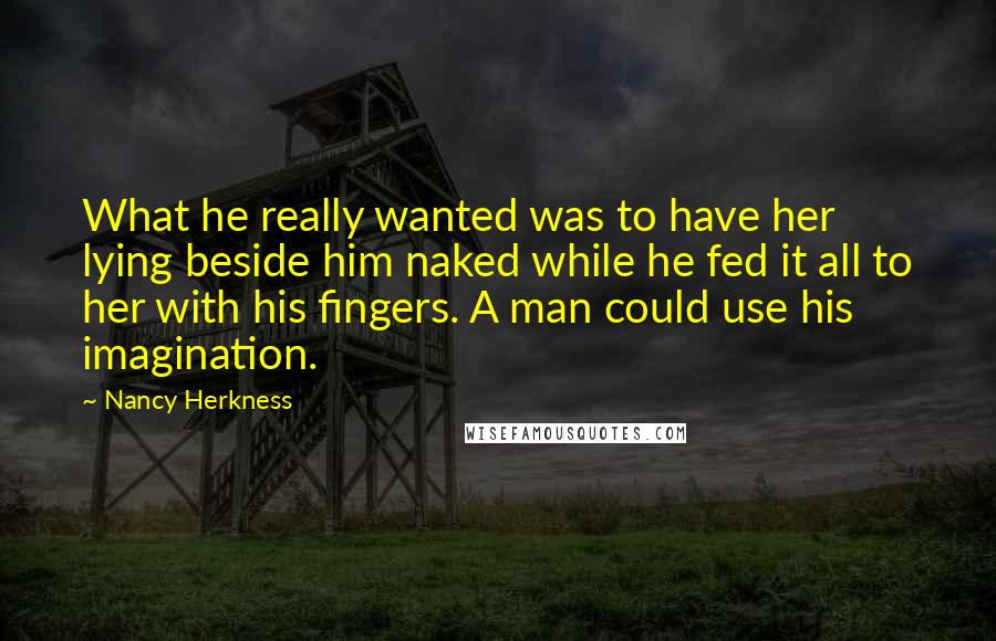 Nancy Herkness Quotes: What he really wanted was to have her lying beside him naked while he fed it all to her with his fingers. A man could use his imagination.