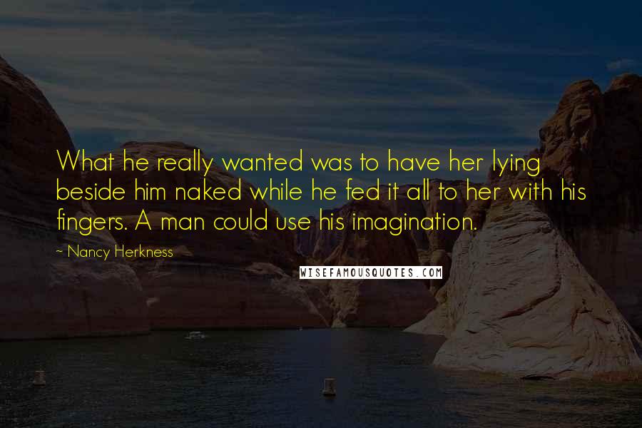 Nancy Herkness Quotes: What he really wanted was to have her lying beside him naked while he fed it all to her with his fingers. A man could use his imagination.