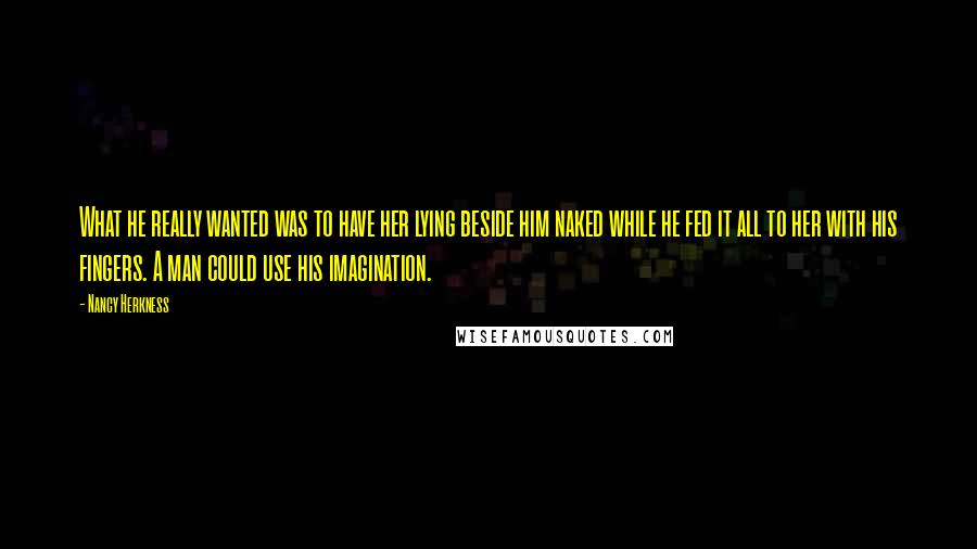 Nancy Herkness Quotes: What he really wanted was to have her lying beside him naked while he fed it all to her with his fingers. A man could use his imagination.