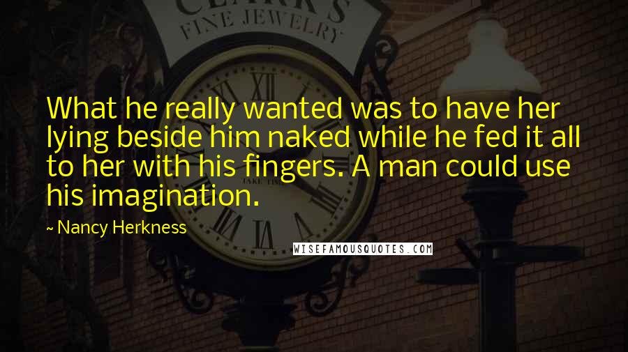 Nancy Herkness Quotes: What he really wanted was to have her lying beside him naked while he fed it all to her with his fingers. A man could use his imagination.