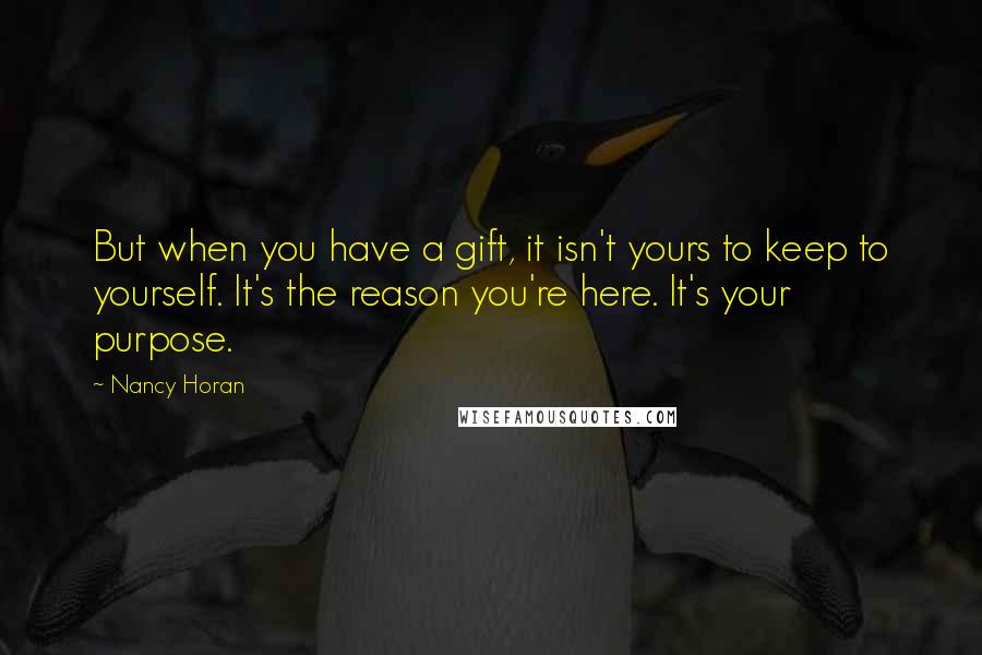 Nancy Horan Quotes: But when you have a gift, it isn't yours to keep to yourself. It's the reason you're here. It's your purpose.