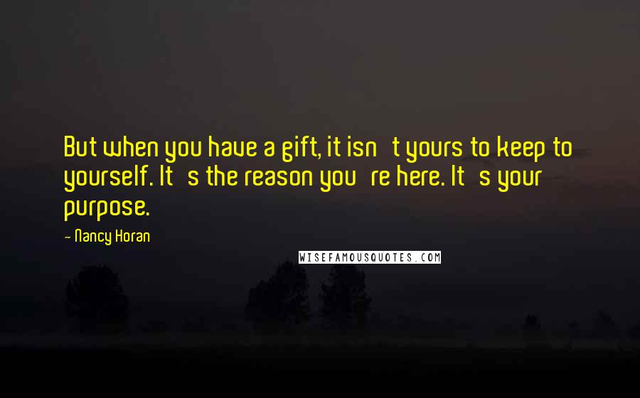 Nancy Horan Quotes: But when you have a gift, it isn't yours to keep to yourself. It's the reason you're here. It's your purpose.