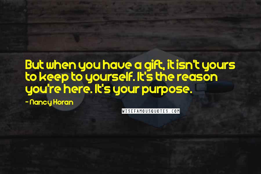 Nancy Horan Quotes: But when you have a gift, it isn't yours to keep to yourself. It's the reason you're here. It's your purpose.