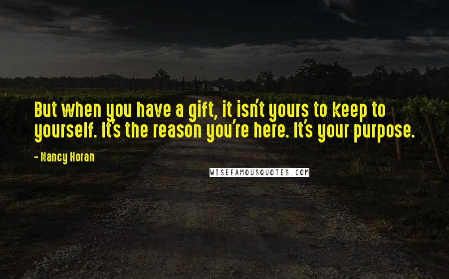 Nancy Horan Quotes: But when you have a gift, it isn't yours to keep to yourself. It's the reason you're here. It's your purpose.