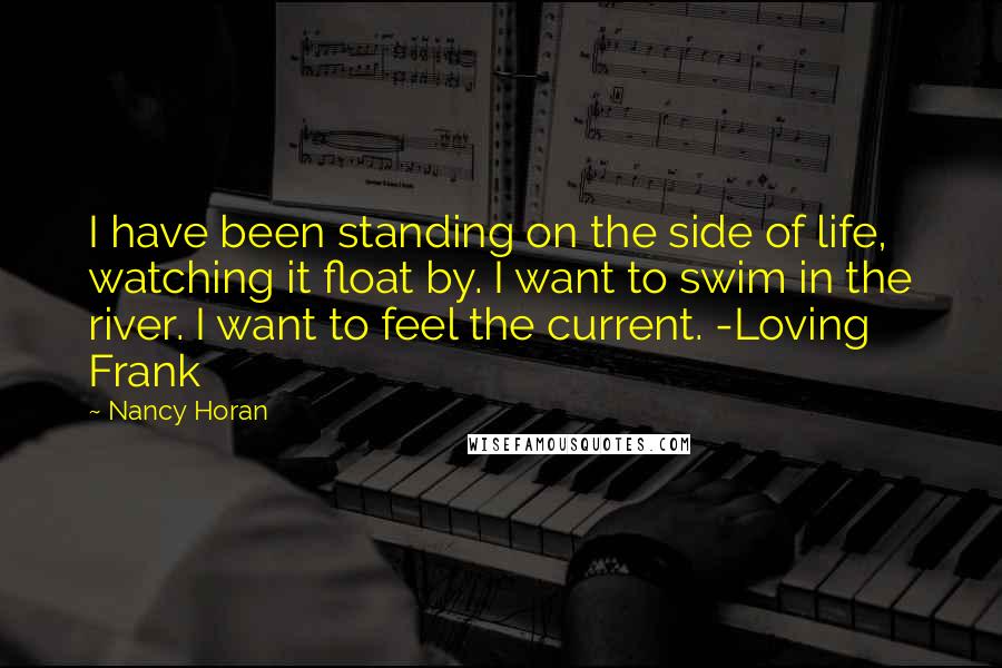 Nancy Horan Quotes: I have been standing on the side of life, watching it float by. I want to swim in the river. I want to feel the current. -Loving Frank