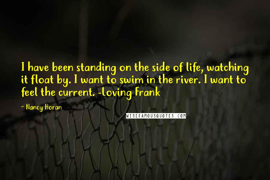 Nancy Horan Quotes: I have been standing on the side of life, watching it float by. I want to swim in the river. I want to feel the current. -Loving Frank