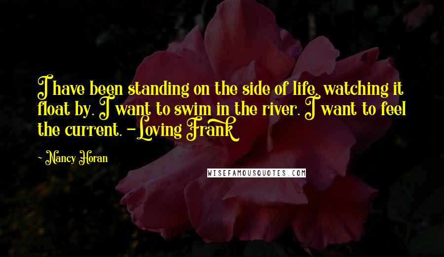 Nancy Horan Quotes: I have been standing on the side of life, watching it float by. I want to swim in the river. I want to feel the current. -Loving Frank