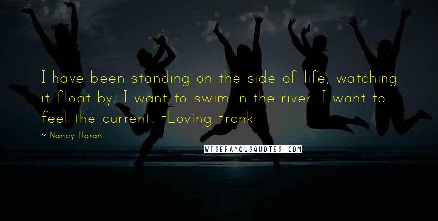 Nancy Horan Quotes: I have been standing on the side of life, watching it float by. I want to swim in the river. I want to feel the current. -Loving Frank