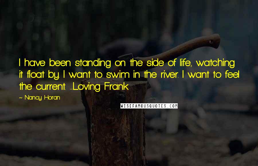 Nancy Horan Quotes: I have been standing on the side of life, watching it float by. I want to swim in the river. I want to feel the current. -Loving Frank