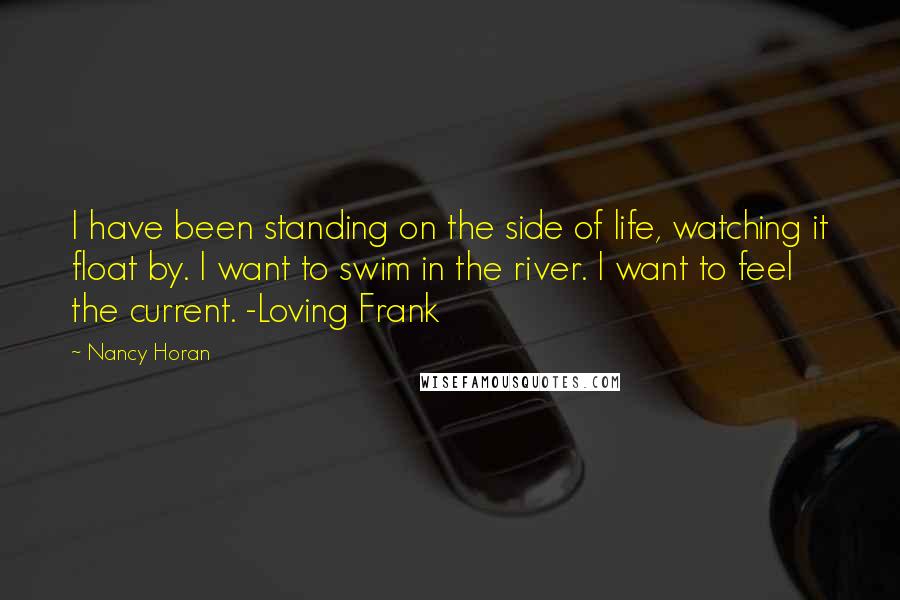 Nancy Horan Quotes: I have been standing on the side of life, watching it float by. I want to swim in the river. I want to feel the current. -Loving Frank