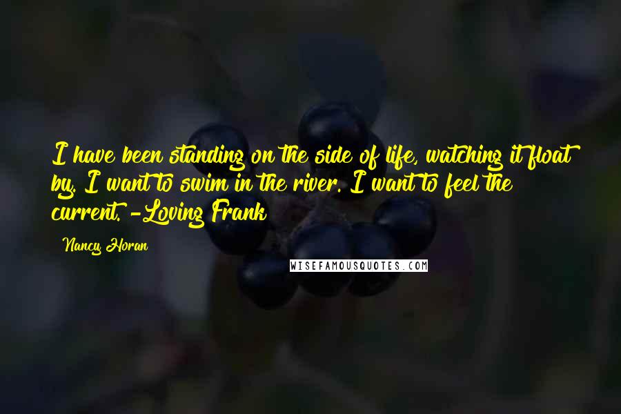 Nancy Horan Quotes: I have been standing on the side of life, watching it float by. I want to swim in the river. I want to feel the current. -Loving Frank