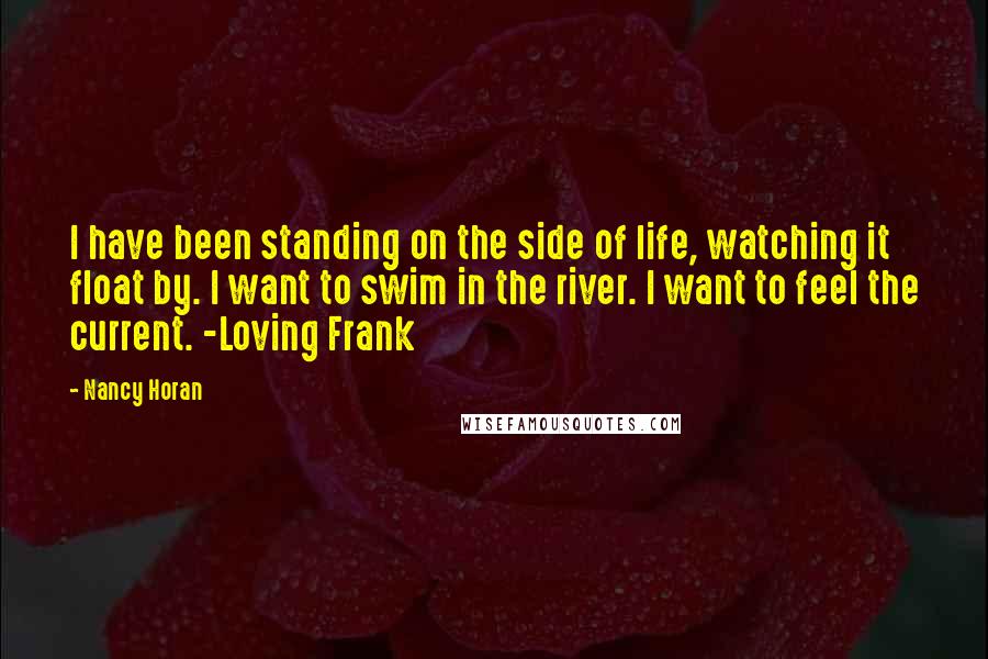 Nancy Horan Quotes: I have been standing on the side of life, watching it float by. I want to swim in the river. I want to feel the current. -Loving Frank