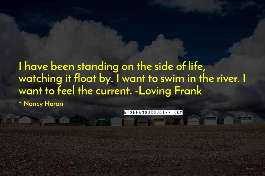 Nancy Horan Quotes: I have been standing on the side of life, watching it float by. I want to swim in the river. I want to feel the current. -Loving Frank