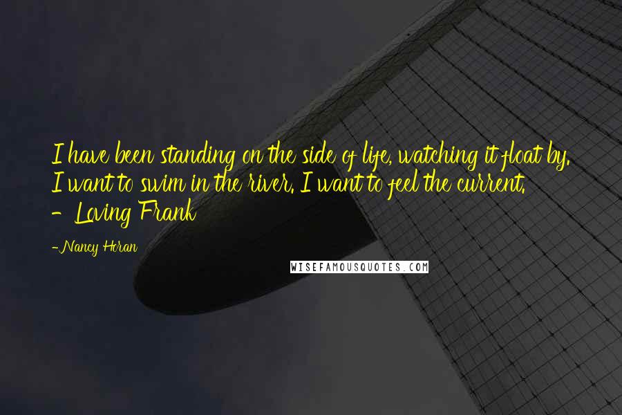 Nancy Horan Quotes: I have been standing on the side of life, watching it float by. I want to swim in the river. I want to feel the current. -Loving Frank