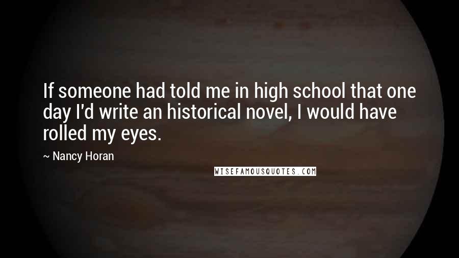 Nancy Horan Quotes: If someone had told me in high school that one day I'd write an historical novel, I would have rolled my eyes.