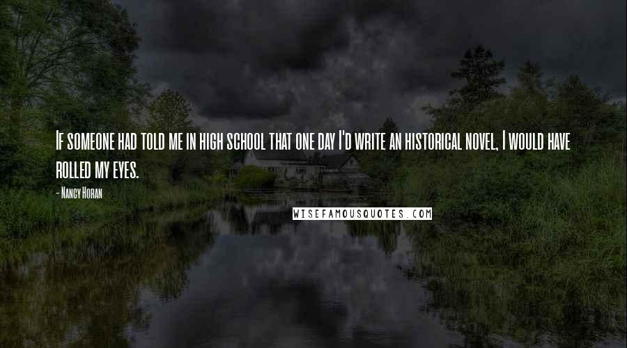 Nancy Horan Quotes: If someone had told me in high school that one day I'd write an historical novel, I would have rolled my eyes.