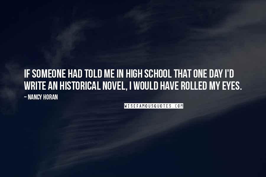 Nancy Horan Quotes: If someone had told me in high school that one day I'd write an historical novel, I would have rolled my eyes.