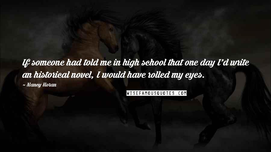 Nancy Horan Quotes: If someone had told me in high school that one day I'd write an historical novel, I would have rolled my eyes.