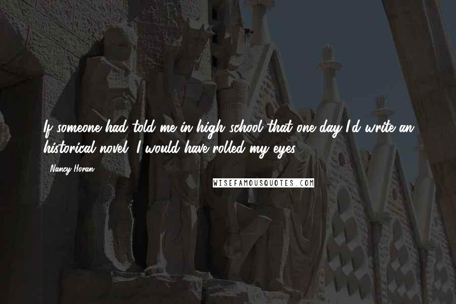 Nancy Horan Quotes: If someone had told me in high school that one day I'd write an historical novel, I would have rolled my eyes.