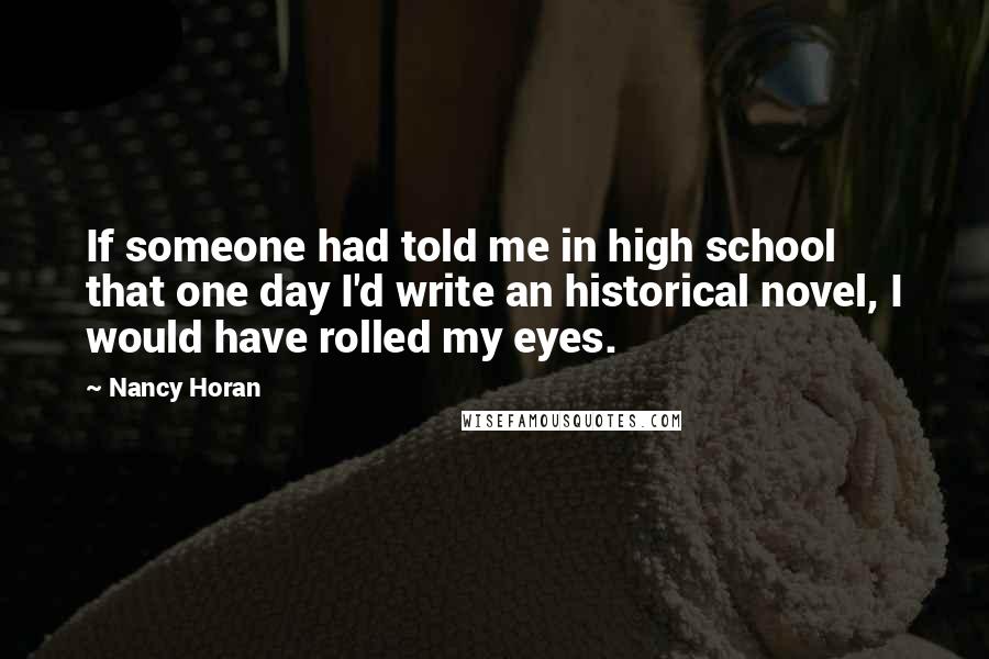 Nancy Horan Quotes: If someone had told me in high school that one day I'd write an historical novel, I would have rolled my eyes.
