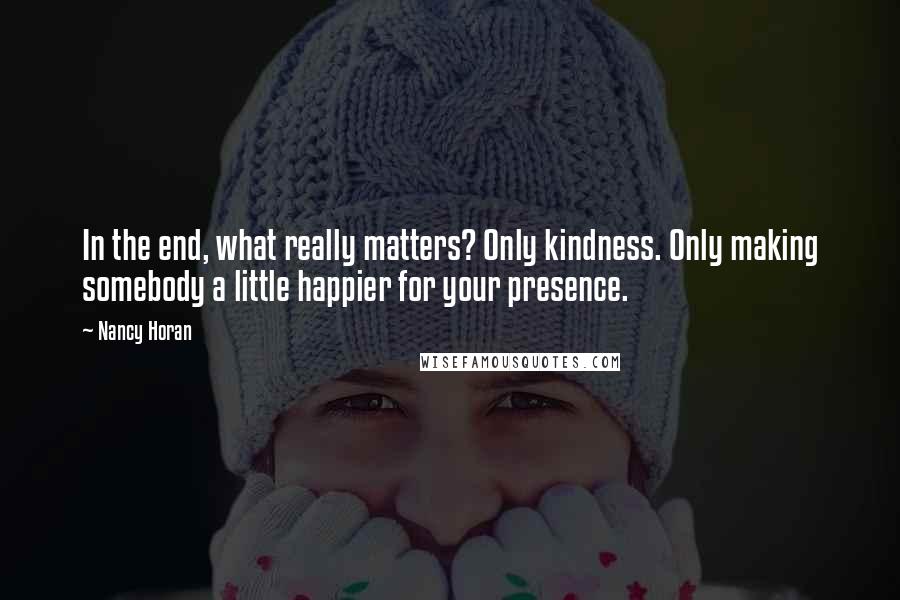 Nancy Horan Quotes: In the end, what really matters? Only kindness. Only making somebody a little happier for your presence.