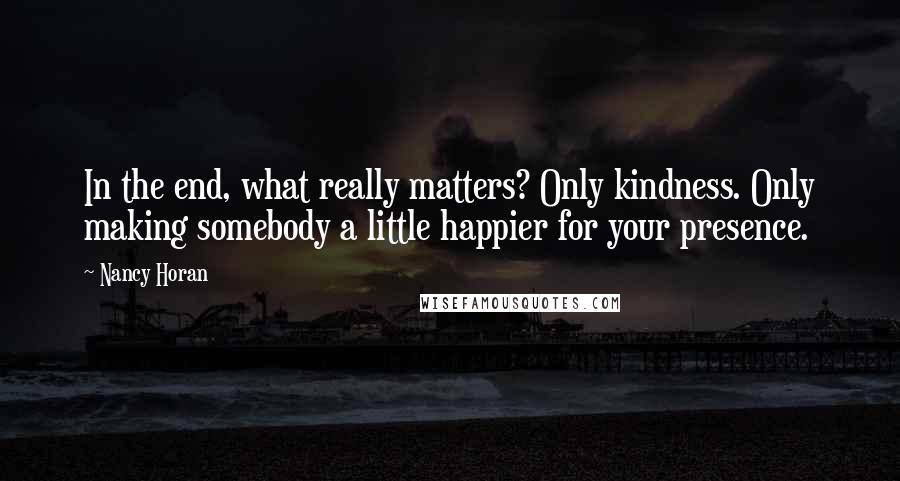 Nancy Horan Quotes: In the end, what really matters? Only kindness. Only making somebody a little happier for your presence.