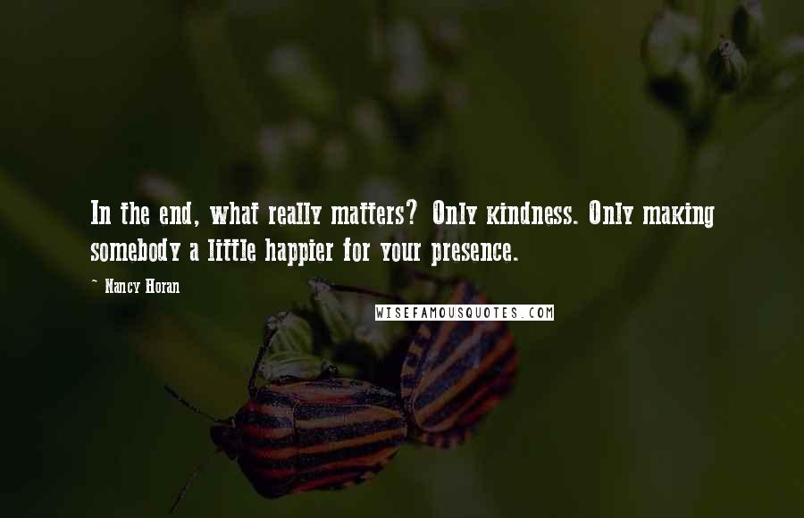 Nancy Horan Quotes: In the end, what really matters? Only kindness. Only making somebody a little happier for your presence.