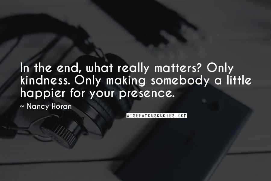 Nancy Horan Quotes: In the end, what really matters? Only kindness. Only making somebody a little happier for your presence.