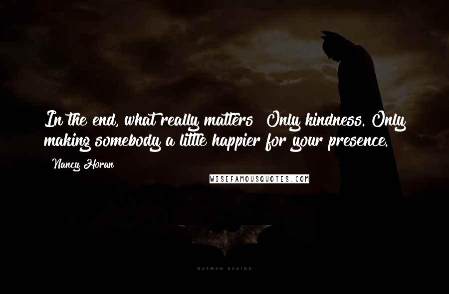 Nancy Horan Quotes: In the end, what really matters? Only kindness. Only making somebody a little happier for your presence.